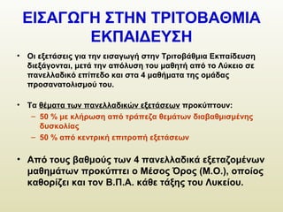 ΕΙΣΑΓΩΓΗ ΣΤΗΝ ΤΡΙΤΟΒΑΘΜΙΑ
ΕΚΠΑΙΔΕΥΣΗ
• Οι εξετάσεις για την εισαγωγή στην Τριτοβάθμια Εκπαίδευση
διεξάγονται, μετά την απόλυση του μαθητή από το Λύκειο σε
πανελλαδικό επίπεδο και στα 4 μαθήματα της ομάδας
προσανατολισμού του.
• Τα θέματα των πανελλαδικών εξετάσεων προκύπτουν:
– 50 % με κλήρωση από τράπεζα θεμάτων διαβαθμισμένης
δυσκολίας
– 50 % από κεντρική επιτροπή εξετάσεων
• Από τους βαθμούς των 4 πανελλαδικά εξεταζομένων
μαθημάτων προκύπτει ο Μέσος Όρος (Μ.Ο.), οποίος
καθορίζει και τον Β.Π.Α. κάθε τάξης του Λυκείου.
 
