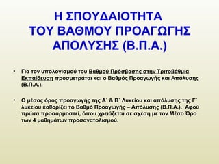 Η ΣΠΟΥΔΑΙΟΤΗΤΑ
ΤΟΥ ΒΑΘΜΟΥ ΠΡΟΑΓΩΓΗΣ
ΑΠΟΛΥΣΗΣ (Β.Π.Α.)
• Για τον υπολογισμού του Βαθμού Πρόσβασης στην Τριτοβάθμια
Εκπαίδευση προσμετράται και ο Βαθμός Προαγωγής και Απόλυσης
(Β.Π.Α.).
• Ο μέσος όρος προαγωγής της Α΄ & Β΄ Λυκείου και απόλυσης της Γ΄
λυκείου καθορίζει το Βαθμό Προαγωγής – Απόλυσης (Β.Π.Α.). Αφού
πρώτα προσαρμοστεί, όπου χρειάζεται σε σχέση με τον Μέσο Όρο
των 4 μαθημάτων προσανατολισμού.
 