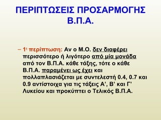 ΠΕΡΙΠΤΩΣΕΙΣ ΠΡΟΣΑΡΜΟΓΗΣ
Β.Π.Α.
– 1η
περίπτωση: Αν ο Μ.Ο. δεν διαφέρει
περισσότερο ή λιγότερο από μία μονάδα
από τον Β.Π.Α. κάθε τάξης, τότε ο κάθε
Β.Π.Α. παραμένει ως έχει και
πολλαπλασιάζεται με συντελεστή 0.4, 0.7 και
0.9 αντίστοιχα για τις τάξεις Α’, Β’ και Γ’
Λυκείου και προκύπτει ο Τελικός Β.Π.Α.
 