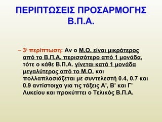 ΠΕΡΙΠΤΩΣΕΙΣ ΠΡΟΣΑΡΜΟΓΗΣ
Β.Π.Α.
– 3η
περίπτωση: Αν ο Μ.Ο. είναι μικρότερος
από το Β.Π.Α. περισσότερο από 1 μονάδα,
τότε ο κάθε Β.Π.Α. γίνεται κατά 1 μονάδα
μεγαλύτερος από το Μ.Ο. και
πολλαπλασιάζεται με συντελεστή 0.4, 0.7 και
0.9 αντίστοιχα για τις τάξεις Α’, Β’ και Γ’
Λυκείου και προκύπτει ο Τελικός Β.Π.Α.
 