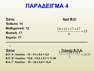 ΠΑΡΑΔΕΙΓΜΑ 4
Έστω Άρα Μ.Ο:
Έκθεση: 14
Μαθηματικά: 12
Φυσική: 17
Χημεία: 17
------------------------------------------------------------------------------
-
Έστω Τελικός Β.Π.Α.
Β.Π. Α΄ Λυκείου : 12→13 x 0,4 = 5,2
Β.Π. Β΄ Λυκείου : 15,8→15,8 x 0,7 = 11,06
Β.Α. Γ΄ Λυκείου : 18→16 x 0,9 = 14,4
15
4
17171214
=
+++
33,15
2
4,1406,112,5
=
++
 