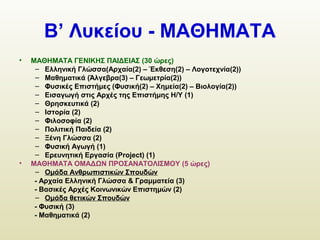 Β’ Λυκείου - ΜΑΘΗΜΑΤΑ
• ΜΑΘΗΜΑΤΑ ΓΕΝΙΚΗΣ ΠΑΙΔΕΙΑΣ (30 ώρες)
– Ελληνική Γλώσσα(Αρχαία(2) – Έκθεση(2) – Λογοτεχνία(2))
– Μαθηματικά (Άλγεβρα(3) – Γεωμετρία(2))
– Φυσικές Επιστήμες (Φυσική(2) – Χημεία(2) – Βιολογία(2))
– Εισαγωγή στις Αρχές της Επιστήμης Η/Υ (1)
– Θρησκευτικά (2)
– Ιστορία (2)
– Φιλοσοφία (2)
– Πολιτική Παιδεία (2)
– Ξένη Γλώσσα (2)
– Φυσική Αγωγή (1)
– Ερευνητική Εργασία (Project) (1)
• ΜΑΘΗΜΑΤΑ ΟΜΑΔΩΝ ΠΡΟΣΑΝΑΤΟΛΙΣΜΟΥ (5 ώρες)
– Ομάδα Ανθρωπιστικών Σπουδών
- Αρχαία Ελληνική Γλώσσα & Γραμματεία (3)
- Βασικές Αρχές Κοινωνικών Επιστημών (2)
– Ομάδα θετικών Σπουδών
- Φυσική (3)
- Μαθηματικά (2)
 