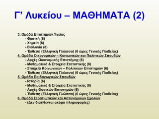 Γ’ Λυκείου – ΜΑΘΗΜΑΤΑ (2)
3. Ομάδα Επιστημών Υγείας
- Φυσική (6)
- Χημεία (6)
- Βιολογία (8)
- Έκθεση (Ελληνική Γλώσσα) (6 ώρες Γενικής Παιδείας)
4. Ομάδα Οικονομικών – Κοινωνικών και Πολιτικών Σπουδών
- Αρχές Οικονομικής Επιστήμης (6)
- Μαθηματικά & Στοιχεία Στατιστικής (8)
- Στοιχεία Κοινωνικών – Πολιτικών Επιστημών (6)
- Έκθεση (Ελληνική Γλώσσα) (6 ώρες Γενικής Παιδείας)
5. Ομάδα Παιδαγωγικών Σπουδών
- Ιστορία (6)
- Μαθηματικά & Στοιχεία Στατιστικής (8)
- Αρχές Φυσικών Επιστημών (6)
- Έκθεση (Ελληνική Γλώσσα) (6 ώρες Γενικής Παιδείας)
6. Ομάδα Στρατιωτικών και Αστυνομικών Σχολών
- (Δεν διατίθενται ακόμα πληροφορίες)
 