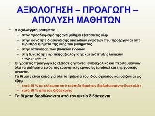 ΑΞΙΟΛΟΓΗΣΗ – ΠΡΟΑΓΩΓΗ –
ΑΠΟΛΥΣΗ ΜΑΘΗΤΩΝ
• Η αξιολόγηση βασίζεται:
– στον προσδιορισμό της ανά μάθημα εξεταστέας ύλης
– στην ικανότητα διασύνδεσης ουσιωδών γνώσεων που προέρχονται από
ευρύτερα τμήματα της ύλης του μαθήματος
– στην κατανόηση των βασικών εννοιών
– στη δυνατότητα κριτικής αξιολόγησης και ανάπτυξης λογικών
επιχειρημάτων
• Οι γραπτές προαγωγικές εξετάσεις γίνονται ενδοσχολικά και περιλαμβάνουν
όλα τα μαθήματα εκτός της ερευνητικής εργασίας (project) και της φυσικής
αγωγής.
• Τα θέματα είναι κοινά για όλα τα τμήματα του ίδιου σχολείου και ορίζονται ως
εξής:
– κατά 50 % με κλήρωση από τράπεζα θεμάτων διαβαθμισμένης δυσκολίας
– κατά 50 % από τον διδάσκοντα
• Τα θέματα διορθώνονται από τον οικείο διδάσκοντα
 