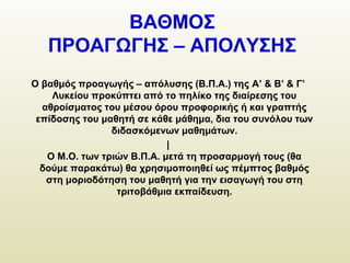 ΒΑΘΜΟΣ
ΠΡΟΑΓΩΓΗΣ – ΑΠΟΛΥΣΗΣ
Ο βαθμός προαγωγής – απόλυσης (Β.Π.Α.) της A’ & Β’ & Γ’
Λυκείου προκύπτει από το πηλίκο της διαίρεσης του
αθροίσματος του μέσου όρου προφορικής ή και γραπτής
επίδοσης του μαθητή σε κάθε μάθημα, δια του συνόλου των
διδασκόμενων μαθημάτων.
|
Ο Μ.Ο. των τριών Β.Π.Α. μετά τη προσαρμογή τους (θα
δούμε παρακάτω) θα χρησιμοποιηθεί ως πέμπτος βαθμός
στη μοριοδότηση του μαθητή για την εισαγωγή του στη
τριτοβάθμια εκπαίδευση.
 