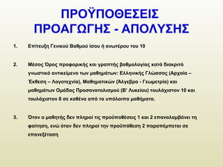 ΠΡΟΫΠΟΘΕΣΕΙΣ
ΠΡΟΑΓΩΓΗΣ - ΑΠΟΛΥΣΗΣ
1. Επίτευξη Γενικού Βαθμού ίσου ή ανωτέρου του 10
2. Μέσος Όρος προφορικής και γραπτής βαθμολογίας κατά διακριτό
γνωστικό αντικείμενο των μαθημάτων: Ελληνικής Γλώσσας (Αρχαία –
Έκθεση – Λογοτεχνία), Μαθηματικών (Άλγεβρα - Γεωμετρία) και
μαθημάτων Ομάδας Προσανατολισμού (Β’ Λυκείου) τουλάχιστον 10 και
τουλάχιστον 8 σε καθένα από τα υπόλοιπα μαθήματα.
3. Όταν ο μαθητής δεν πληροί τις προϋποθέσεις 1 και 2 επαναλαμβάνει τη
φοίτηση, ενώ όταν δεν πληροί την προϋπόθεση 2 παραπέμπεται σε
επανεξέταση
 
