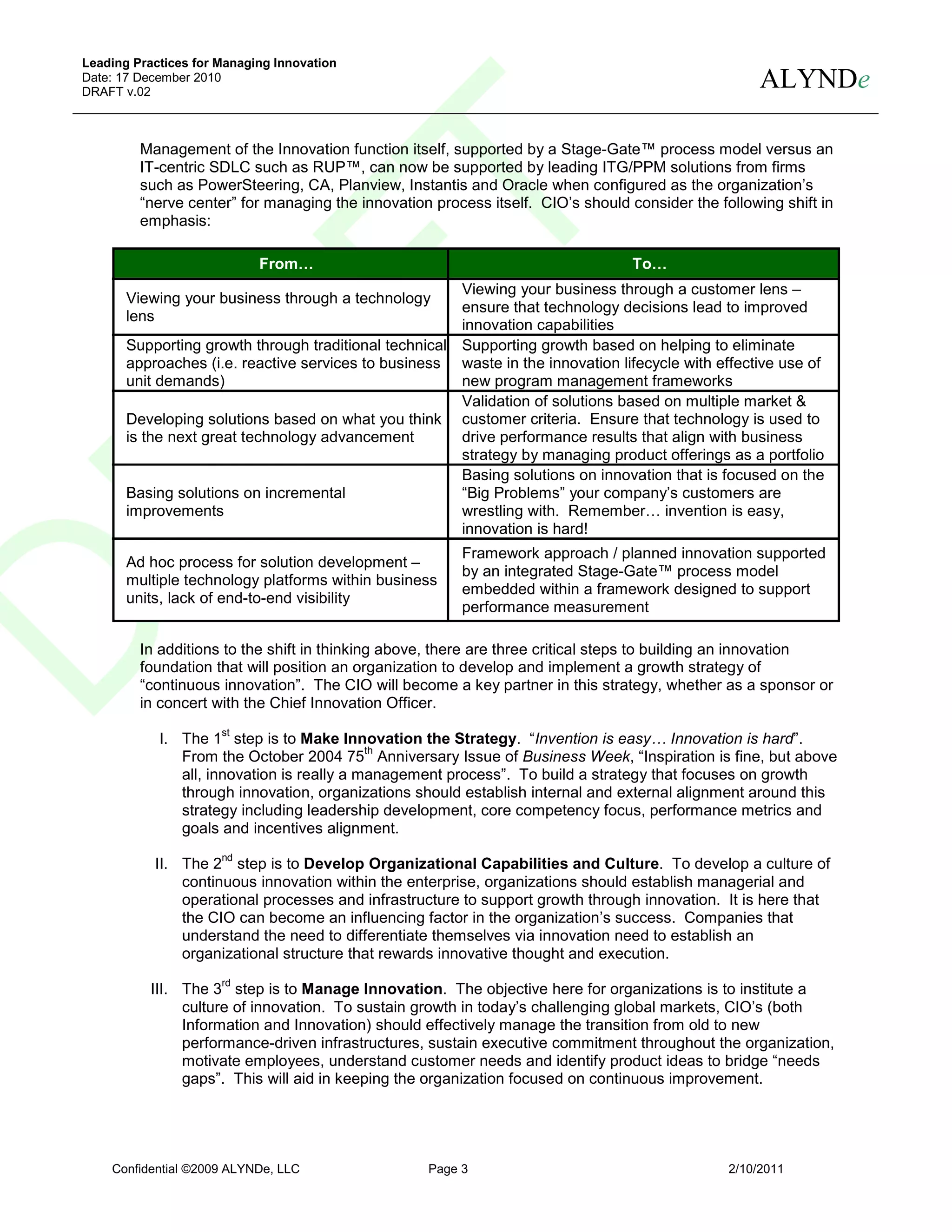 Leading Practices for Managing Innovation
Date: 17 December 2010
DRAFT v.02
                                                                                                     ALYNDe

         Management of the Innovation function itself, supported by a Stage-Gate™ process model versus an
         IT-centric SDLC such as RUP™, can now be supported by leading ITG/PPM solutions from firms
         such as PowerSteering, CA, Planview, Instantis and Oracle when configured as the organization’s
         “nerve center” for managing the innovation process itself. CIO’s should consider the following shift in
         emphasis:

                            From…                                                 To…
                                                       Viewing your business through a customer lens –
       Viewing your business through a technology
                                                       ensure that technology decisions lead to improved
       lens
                                                       innovation capabilities
       Supporting growth through traditional technical Supporting growth based on helping to eliminate
       approaches (i.e. reactive services to business waste in the innovation lifecycle with effective use of
       unit demands)                                   new program management frameworks
                                                       Validation of solutions based on multiple market &
       Developing solutions based on what you think customer criteria. Ensure that technology is used to
       is the next great technology advancement        drive performance results that align with business
                                                       strategy by managing product offerings as a portfolio
                                                       Basing solutions on innovation that is focused on the
       Basing solutions on incremental                 “Big Problems” your company’s customers are
       improvements                                    wrestling with. Remember… invention is easy,
                                                       innovation is hard!
                                                        Framework approach / planned innovation supported
       Ad hoc process for solution development –
                                                        by an integrated Stage-Gate™ process model
       multiple technology platforms within business
                                                        embedded within a framework designed to support
       units, lack of end-to-end visibility
                                                        performance measurement

         In additions to the shift in thinking above, there are three critical steps to building an innovation
         foundation that will position an organization to develop and implement a growth strategy of
         “continuous innovation”. The CIO will become a key partner in this strategy, whether as a sponsor or
         in concert with the Chief Innovation Officer.
                      st
            I. The 1 step is to Make Innovation the Strategy. “Invention is easy… Innovation is hard”.
                                            th
               From the October 2004 75 Anniversary Issue of Business Week, “Inspiration is fine, but above
               all, innovation is really a management process”. To build a strategy that focuses on growth
               through innovation, organizations should establish internal and external alignment around this
               strategy including leadership development, core competency focus, performance metrics and
               goals and incentives alignment.
                      nd
           II. The 2 step is to Develop Organizational Capabilities and Culture. To develop a culture of
               continuous innovation within the enterprise, organizations should establish managerial and
               operational processes and infrastructure to support growth through innovation. It is here that
               the CIO can become an influencing factor in the organization’s success. Companies that
               understand the need to differentiate themselves via innovation need to establish an
               organizational structure that rewards innovative thought and execution.
                      rd
           III. The 3 step is to Manage Innovation. The objective here for organizations is to institute a
                culture of innovation. To sustain growth in today’s challenging global markets, CIO’s (both
                Information and Innovation) should effectively manage the transition from old to new
                performance-driven infrastructures, sustain executive commitment throughout the organization,
                motivate employees, understand customer needs and identify product ideas to bridge “needs
                gaps”. This will aid in keeping the organization focused on continuous improvement.




    Confidential ©2009 ALYNDe, LLC                 Page 3                                       2/10/2011
 