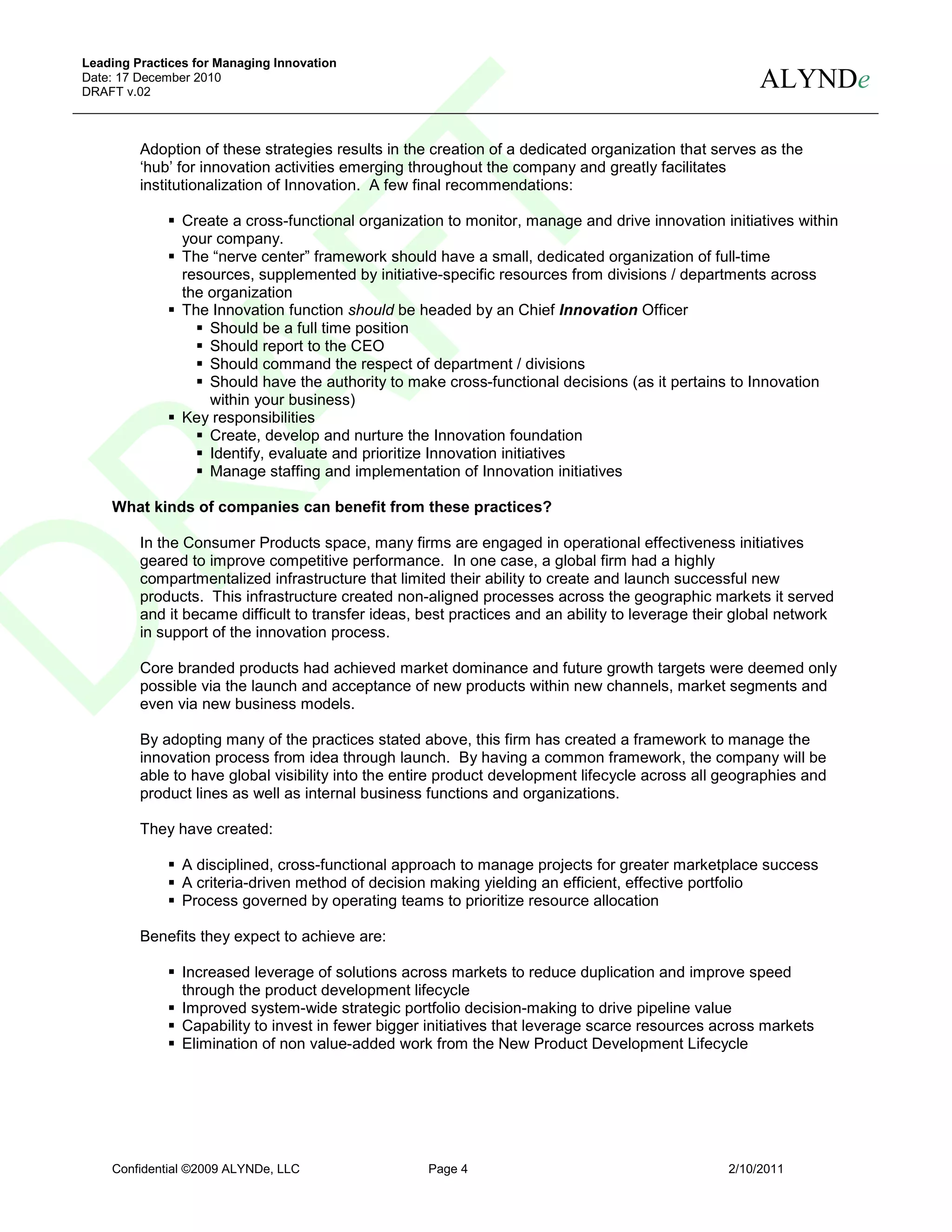 Leading Practices for Managing Innovation
Date: 17 December 2010
DRAFT v.02
                                                                                                       ALYNDe

         Adoption of these strategies results in the creation of a dedicated organization that serves as the
         ‘hub’ for innovation activities emerging throughout the company and greatly facilitates
         institutionalization of Innovation. A few final recommendations:

                Create a cross-functional organization to monitor, manage and drive innovation initiatives within
                your company.
                The “nerve center” framework should have a small, dedicated organization of full-time
                resources, supplemented by initiative-specific resources from divisions / departments across
                the organization
                The Innovation function should be headed by an Chief Innovation Officer
                    Should be a full time position
                    Should report to the CEO
                    Should command the respect of department / divisions
                    Should have the authority to make cross-functional decisions (as it pertains to Innovation
                    within your business)
                Key responsibilities
                    Create, develop and nurture the Innovation foundation
                    Identify, evaluate and prioritize Innovation initiatives
                    Manage staffing and implementation of Innovation initiatives

    What kinds of companies can benefit from these practices?

         In the Consumer Products space, many firms are engaged in operational effectiveness initiatives
         geared to improve competitive performance. In one case, a global firm had a highly
         compartmentalized infrastructure that limited their ability to create and launch successful new
         products. This infrastructure created non-aligned processes across the geographic markets it served
         and it became difficult to transfer ideas, best practices and an ability to leverage their global network
         in support of the innovation process.

         Core branded products had achieved market dominance and future growth targets were deemed only
         possible via the launch and acceptance of new products within new channels, market segments and
         even via new business models.

         By adopting many of the practices stated above, this firm has created a framework to manage the
         innovation process from idea through launch. By having a common framework, the company will be
         able to have global visibility into the entire product development lifecycle across all geographies and
         product lines as well as internal business functions and organizations.

         They have created:

                A disciplined, cross-functional approach to manage projects for greater marketplace success
                A criteria-driven method of decision making yielding an efficient, effective portfolio
                Process governed by operating teams to prioritize resource allocation

         Benefits they expect to achieve are:

                Increased leverage of solutions across markets to reduce duplication and improve speed
                through the product development lifecycle
                Improved system-wide strategic portfolio decision-making to drive pipeline value
                Capability to invest in fewer bigger initiatives that leverage scarce resources across markets
                Elimination of non value-added work from the New Product Development Lifecycle




    Confidential ©2009 ALYNDe, LLC                  Page 4                                        2/10/2011
 