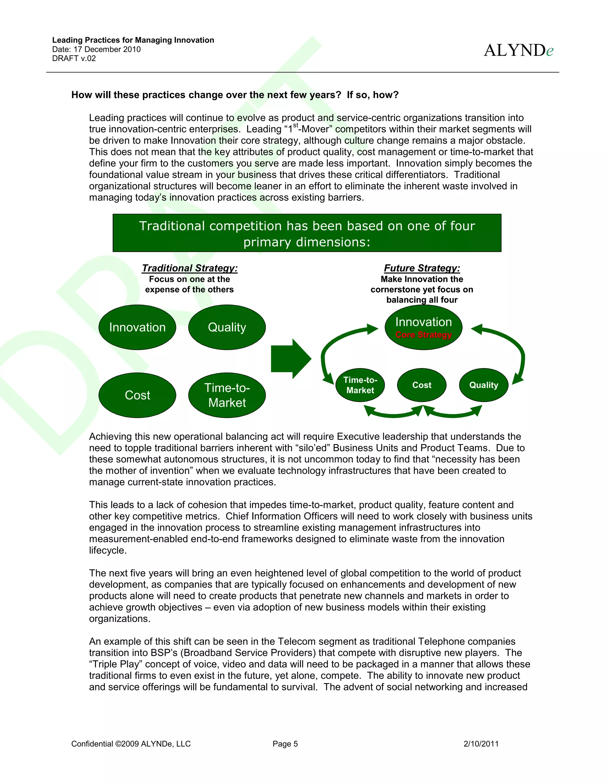 Leading Practices for Managing Innovation
Date: 17 December 2010
DRAFT v.02
                                                                                                       ALYNDe

    How will these practices change over the next few years? If so, how?

         Leading practices will continue to evolve as product and service-centric organizations transition into
                                                        st
         true innovation-centric enterprises. Leading “1 -Mover” competitors within their market segments will
         be driven to make Innovation their core strategy, although culture change remains a major obstacle.
         This does not mean that the key attributes of product quality, cost management or time-to-market that
         define your firm to the customers you serve are made less important. Innovation simply becomes the
         foundational value stream in your business that drives these critical differentiators. Traditional
         organizational structures will become leaner in an effort to eliminate the inherent waste involved in
         managing today’s innovation practices across existing barriers.

                      Traditional competition has been based on one of four
                                      primary dimensions:

                      Traditional Strategy:                                    Future Strategy:
                        Focus on one at the                                 Make Innovation the
                       expense of the others                              cornerstone yet focus on
                                                                             balancing all four


              Innovation               Quality                                   Innovation
                                                                                 Core Strategy




                                                                    Time-to-
                                      Time-to-                                      Cost           Quality
                                                                     Market
                  Cost
                                       Market

         Achieving this new operational balancing act will require Executive leadership that understands the
         need to topple traditional barriers inherent with “silo’ed” Business Units and Product Teams. Due to
         these somewhat autonomous structures, it is not uncommon today to find that “necessity has been
         the mother of invention” when we evaluate technology infrastructures that have been created to
         manage current-state innovation practices.

         This leads to a lack of cohesion that impedes time-to-market, product quality, feature content and
         other key competitive metrics. Chief Information Officers will need to work closely with business units
         engaged in the innovation process to streamline existing management infrastructures into
         measurement-enabled end-to-end frameworks designed to eliminate waste from the innovation
         lifecycle.

         The next five years will bring an even heightened level of global competition to the world of product
         development, as companies that are typically focused on enhancements and development of new
         products alone will need to create products that penetrate new channels and markets in order to
         achieve growth objectives – even via adoption of new business models within their existing
         organizations.

         An example of this shift can be seen in the Telecom segment as traditional Telephone companies
         transition into BSP’s (Broadband Service Providers) that compete with disruptive new players. The
         “Triple Play” concept of voice, video and data will need to be packaged in a manner that allows these
         traditional firms to even exist in the future, yet alone, compete. The ability to innovate new product
         and service offerings will be fundamental to survival. The advent of social networking and increased




    Confidential ©2009 ALYNDe, LLC                 Page 5                                         2/10/2011
 