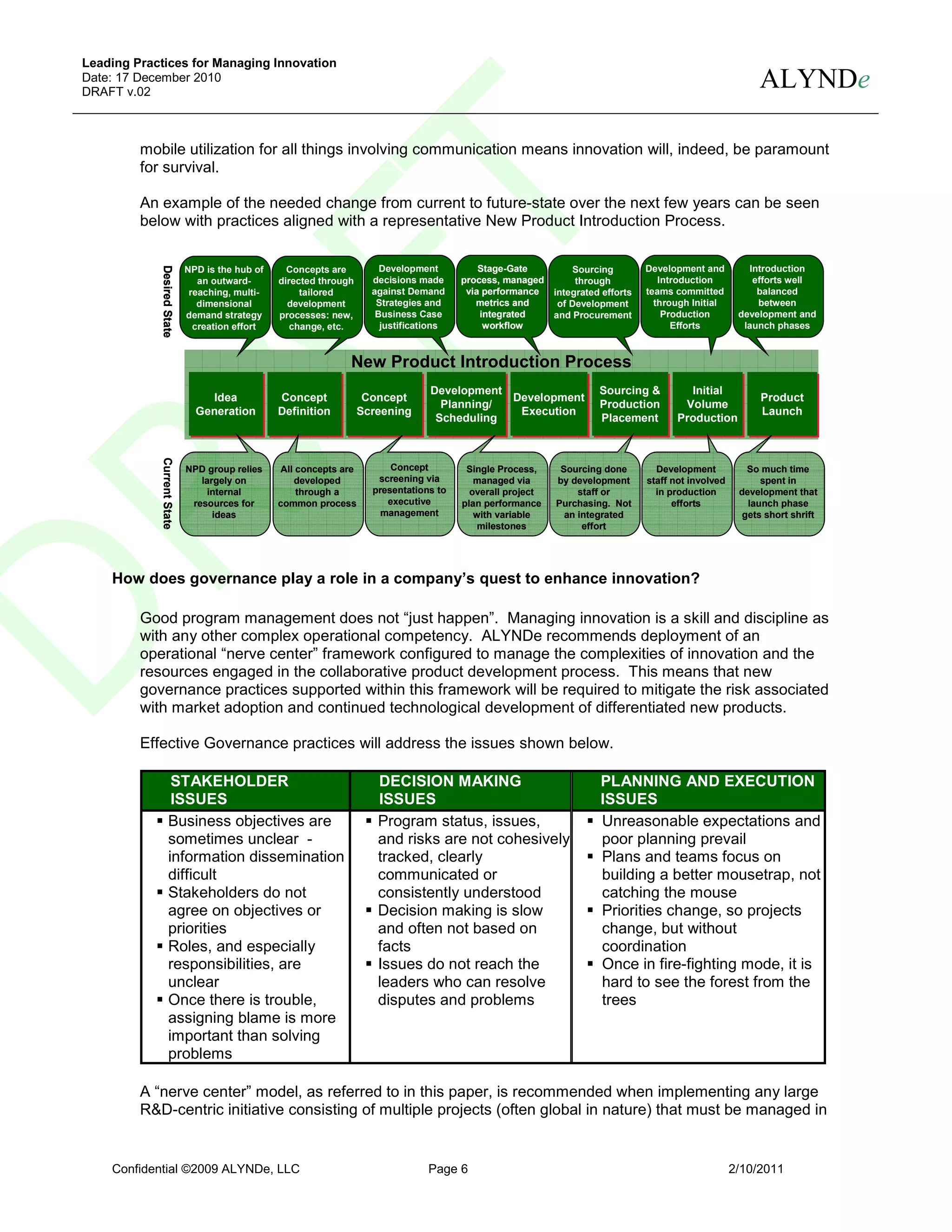 Leading Practices for Managing Innovation
Date: 17 December 2010
DRAFT v.02
                                                                                                                                                           ALYNDe

         mobile utilization for all things involving communication means innovation will, indeed, be paramount
         for survival.

         An example of the needed change from current to future-state over the next few years can be seen
         below with practices aligned with a representative New Product Introduction Process.

                                                                       Development          Stage-Gate                           Development and         Introduction
            Desired State
            Desired State
            Desired State




                            NPD is the hub of     Concepts are                                                  Sourcing
                               an outward-      directed through     decisions made     process, managed         through            Introduction          efforts well
                             reaching, multi-        tailored        against Demand      via performance    integrated efforts   teams committed           balanced
                               dimensional        development         Strategies and       metrics and       of Development        through Initial         between
                            demand strategy     processes: new,       Business Case         integrated      and Procurement          Production        development and
                              creation effort      change, etc.        justifications        workflow                                  Efforts          launch phases



                                                               New Product Introduction Process
                                                                                 Development
                                                                                 Development Development              Sourcing &
                                                                                                                      Sourcing &           Initial
                                                                                                                                            Initial
                                Idea
                                 Idea           Concept
                                                 Concept            Concept
                                                                    Concept                  Development                                                   Product
                                                                                                                                                           Product
                                                                                   Planning/
                                                                                   Planning/                          Production
                                                                                                                      Production         Volume
                                                                                                                                          Volume
                              Generation
                              Generation        Definition
                                                Definition         Screening
                                                                   Screening                  Execution
                                                                                              Execution                                                    Launch
                                                                                                                                                           Launch
                                                                                  Scheduling
                                                                                  Scheduling                          Placement
                                                                                                                      Placement         Production
                                                                                                                                        Production
            Current State
            Current State




                            NPD group relies    All concepts are         Concept         Single Process,     Sourcing done         Development           So much time
                               largely on          developed          screening via        managed via      by development       staff not involved         spent in
                                 internal           through a        presentations to     overall project        staff or          in production       development that
                             resources for      common process          executive       plan performance    Purchasing. Not            efforts           launch phase
                                  ideas                                management          with variable      an integrated                             gets short shrift
                                                                                            milestones            effort




    How does governance play a role in a company’s quest to enhance innovation?

         Good program management does not “just happen”. Managing innovation is a skill and discipline as
         with any other complex operational competency. ALYNDe recommends deployment of an
         operational “nerve center” framework configured to manage the complexities of innovation and the
         resources engaged in the collaborative product development process. This means that new
         governance practices supported within this framework will be required to mitigate the risk associated
         with market adoption and continued technological development of differentiated new products.

         Effective Governance practices will address the issues shown below.

                     STAKEHOLDER                                      DECISION MAKING                                 PLANNING AND EXECUTION
                     ISSUES                                           ISSUES                                          ISSUES
                    Business objectives are                           Program status, issues,                         Unreasonable expectations and
                    sometimes unclear -                               and risks are not cohesively                    poor planning prevail
                    information dissemination                         tracked, clearly                                Plans and teams focus on
                    difficult                                         communicated or                                 building a better mousetrap, not
                    Stakeholders do not                               consistently understood                         catching the mouse
                    agree on objectives or                            Decision making is slow                         Priorities change, so projects
                    priorities                                        and often not based on                          change, but without
                    Roles, and especially                             facts                                           coordination
                    responsibilities, are                             Issues do not reach the                         Once in fire-fighting mode, it is
                    unclear                                           leaders who can resolve                         hard to see the forest from the
                    Once there is trouble,                            disputes and problems                           trees
                    assigning blame is more
                    important than solving
                    problems

         A “nerve center” model, as referred to in this paper, is recommended when implementing any large
         R&D-centric initiative consisting of multiple projects (often global in nature) that must be managed in


    Confidential ©2009 ALYNDe, LLC                                               Page 6                                                               2/10/2011
 