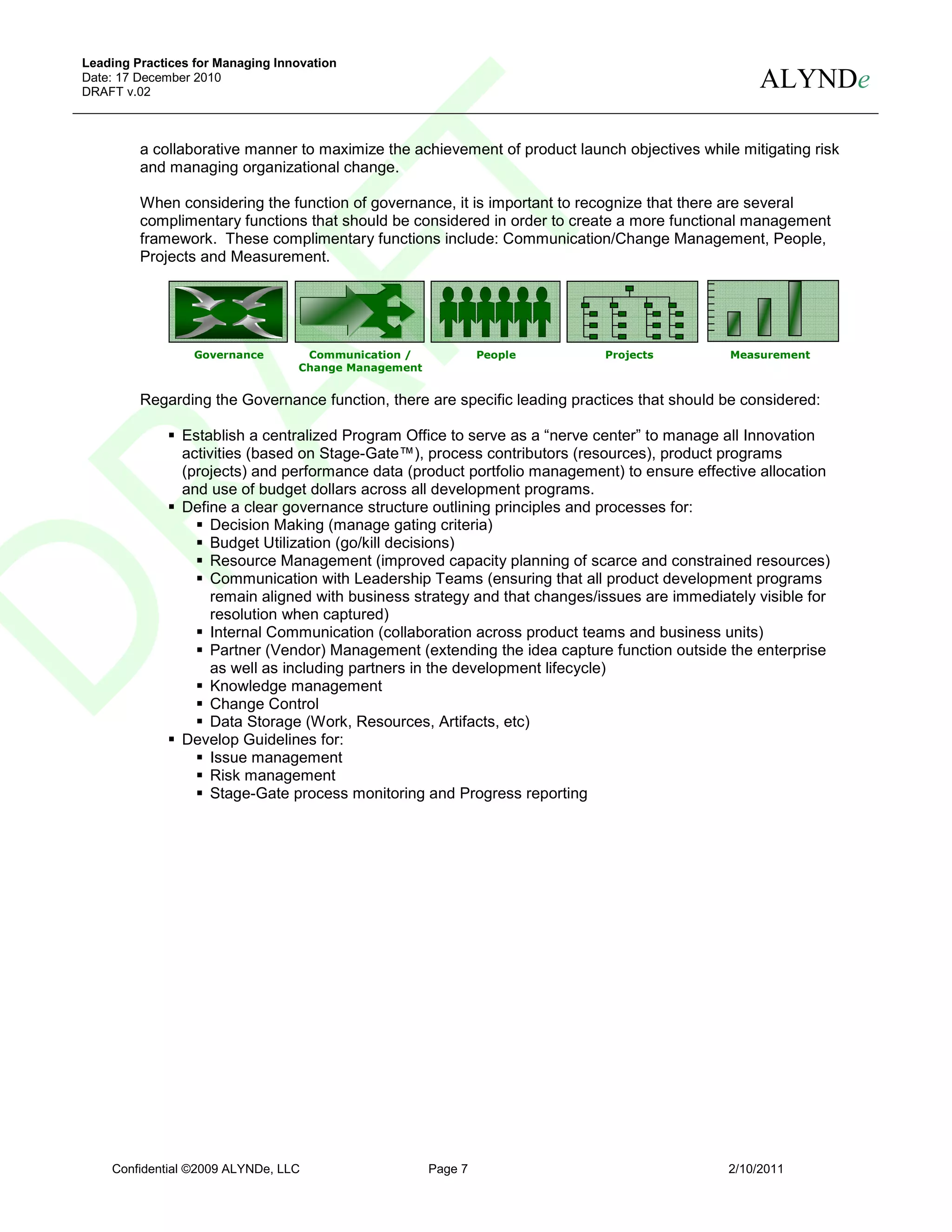 Leading Practices for Managing Innovation
Date: 17 December 2010
DRAFT v.02
                                                                                                   ALYNDe

         a collaborative manner to maximize the achievement of product launch objectives while mitigating risk
         and managing organizational change.

         When considering the function of governance, it is important to recognize that there are several
         complimentary functions that should be considered in order to create a more functional management
         framework. These complimentary functions include: Communication/Change Management, People,
         Projects and Measurement.




                  Governance       Communication /             People       Projects          Measurement
                                  Change Management


         Regarding the Governance function, there are specific leading practices that should be considered:

                Establish a centralized Program Office to serve as a “nerve center” to manage all Innovation
                activities (based on Stage-Gate™), process contributors (resources), product programs
                (projects) and performance data (product portfolio management) to ensure effective allocation
                and use of budget dollars across all development programs.
                Define a clear governance structure outlining principles and processes for:
                    Decision Making (manage gating criteria)
                    Budget Utilization (go/kill decisions)
                    Resource Management (improved capacity planning of scarce and constrained resources)
                    Communication with Leadership Teams (ensuring that all product development programs
                    remain aligned with business strategy and that changes/issues are immediately visible for
                    resolution when captured)
                    Internal Communication (collaboration across product teams and business units)
                     Partner (Vendor) Management (extending the idea capture function outside the enterprise
                     as well as including partners in the development lifecycle)
                     Knowledge management
                     Change Control
                     Data Storage (Work, Resources, Artifacts, etc)
                Develop Guidelines for:
                     Issue management
                     Risk management
                     Stage-Gate process monitoring and Progress reporting




    Confidential ©2009 ALYNDe, LLC                    Page 7                                  2/10/2011
 