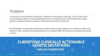 Problem
Currently this interpretation of genetic mutations is being done manually. This is a very time-
consuming task where a clinical pathologist has to manually review and classify every single
genetic mutation based on evidence from text-based clinical literature.
The Challenge is to develop classification models which analyze abstracts of medical articles and,
based on their content accurately determine a mutation effect (9 classes) of the genes discussed
in them
4612/27/2017 HOW TO USE DEEP LEARNING ON BIOLOGICAL DATA? | ALY OSAMA
 