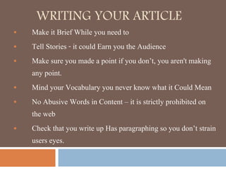 WRITING YOUR ARTICLE
 Make it Brief While you need to
 Tell Stories - it could Earn you the Audience
 Make sure you made a point if you don’t, you aren't making
any point.
 Mind your Vocabulary you never know what it Could Mean
 No Abusive Words in Content – it is strictly prohibited on
the web
 Check that you write up Has paragraphing so you don’t strain
users eyes.
 
