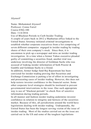Alyousif
Name :Mohammed Alyousif
Professor: Conne Farrel
Course:ENG-100
Date: 11/6/2016
Use of Blackout Periods to Curb Insider Trading
A couple of years back in 2012 a Manhattan office linked to the
United States Attorney initiated criminal investigations to
establish whether corporate executives from a list comprising of
seven different companies engaged in insider trading by trading
shares of their own company’s stock. Since then, it is
uncommon to pick up a newspaper and miss an insider trading
investigation. At a time when a former Yahoo executive pleaded
guilty of committing a securities fraud, another trial was
underway involving the director of Goldman Sachs who was
accused of leaking insider information of both Procter &
Gamble and Goldman Sachs to a friend.
In addition, former hedge fund Raj Rajaratnam has been
convicted for insider trading proving that Securities and
Exchange Commission is putting a lot of effort in investigating
and prosecuting cases of insider trading. However, this does not
help restore investor confidence in the financial sector. Some
other corporate level strategies should be instituted to prevent
governmental interventions in the issue. One such appropriate
way is use of “blackout periods” to check flow of sensitive
information during trading periods.
In all manner and fashion insider trading undermine investor
confidence in relation to integrity and fairness of the securities
market. Because of this, all jurisdictions around the world have
legislations dealing with insider trading. Undisputedly, the
United States has been the longest serving victim of the issue of
insider trading. Most of the studies carried out on the issue are
carried out in the US and some of the toughest legislations
 