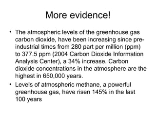 More evidence! The atmospheric levels of the greenhouse gas carbon dioxide, have been increasing since pre-industrial times from 280 part per million (ppm) to 377.5 ppm (2004 Carbon Dioxide Information Analysis Center), a 34% increase. Carbon dioxide concentrations in the atmosphere are the highest in 650,000 years.  Levels of atmospheric methane, a powerful greenhouse gas, have risen 145% in the last 100 years  