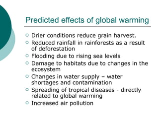 Predicted effects of global warming Drier conditions reduce grain harvest. Reduced rainfall in rainforests as a result of deforestation Flooding due to rising sea levels Damage to habitats due to changes in the ecosystem Changes in water supply – water shortages and contamination Spreading of tropical diseases - directly related to global warming Increased air pollution 