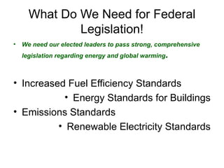What Do We Need for Federal Legislation! We need our elected leaders to pass strong, comprehensive legislation regarding energy and global warming . Increased Fuel Efficiency Standards Energy Standards for Buildings Emissions Standards Renewable Electricity Standards 