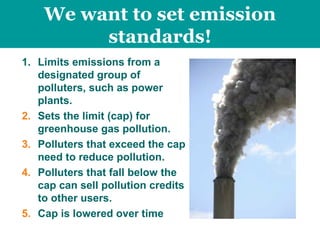 Limits emissions from a designated group of polluters, such as power plants.  Sets the limit (cap) for greenhouse gas pollution. Polluters that exceed the cap need to reduce pollution. Polluters that fall below the cap can sell pollution credits to other users. Cap is lowered over time We want to set emission standards! 