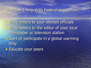 How Can I Help With Federal Legislation? Write letters to your elected officials Write letters to the editor of your local newspaper or television station Start or participate in a global warming blog Educate your peers 