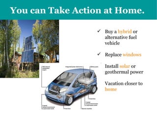 You can Take Action at Home.   Buy a  hybrid  or alternative fuel vehicle Replace  windows Install  solar  or geothermal power  Vacation closer to  home 