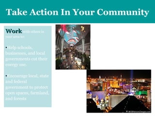 Take Action  In Your Community Work   with others in your area to: Help schools, businesses, and local governments cut their energy use.  Encourage local, state and federal government to protect open spaces, farmland, and forests The Las Vegas Strip will soon be going dark, and the reason is to help Mother Nature. In just two months, Las Vegas will participate in a global movement known as "Earth Hour," all in an effort to raise awareness regarding climate change and global warming.  