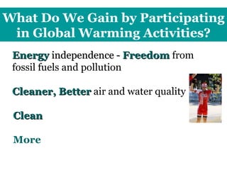 What Do We Gain by Participating in Global Warming Activities? Energy  independence -  Freedom   from fossil fuels and pollution Cleaner, Better  air and water quality Clean   energy/technology jobs  More   forests, farmland, wetlands, wildlife 