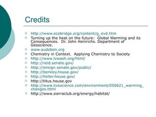 Credits http://www.ecobridge.org/content/g_evd.htm Turning up the heat on the future:  Global Warming and its Consequences.  Dr. John Heinrichs. Department of Geoscience.  www.audobon.org Chemistry in Context.  Applying Chemistry to Society http://www.lvwash.org/html/ http://reid.senate.gov/ http://ensign.senate.gov/public/ http://berkley.house.gov/ http://heller.house.gov/ http://titus.house.gov http://www.livescience.com/environment/050621_warming_  changes.html http://www.sierraclub.org/energy/habitat/ 