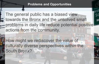 Problems and Opportunities


The general public has a biased view
towards the Bronx and the unsolved small
problems in daily life reduce potential positive
actions from the community.

How might we rediscover the value of
culturally diverse perspectives within the
South Bronx?
 
