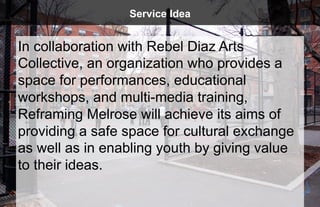 Service Idea


In collaboration with Rebel Diaz Arts
Collective, an organization who provides a
space for performances, educational
workshops, and multi-media training,
Reframing Melrose will achieve its aims of
providing a safe space for cultural exchange
as well as in enabling youth by giving value
to their ideas.
 