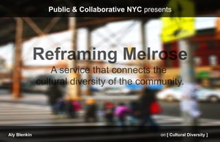 Public & Collaborative NYC presents




              Reframing Melrose
                  A service that connects the
                                                 	
  
              cultural diversity of the community.




Aly Blenkin                                     on [ Cultural Diversity ]
 