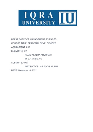 DEPARTMENT OF MANAGEMENT SCIENCES
COURSE TITLE: PERSONAL DEVELOPMENT
ASSIGNMENT # 02
SUBMITTED BY:
NAME: ALYSHA KHURRAM
ID: 37451 (BS AF)
SUBMITTED TO:
INSTRUCTOR: MS. SADIA MUNIR
DATE: November 16, 2022
 