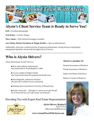 Alysia’s Client Service Team is Ready to Serve You!
KTP -- Excellent	photography

Scott Kelsey -- Creative	Design

Mary Adams -- Well-informed	mortgage	consultant

Ann Neilans, Barbara Kreidman & Maggie Bradley --	Spot-on	administrators

Additionally,	Alysia	has	a	referral	network	of	inspection	professionals,	closing	attorneys	and	property	
management	specialists	who	provide	the	highest	level	of	service.



Who is Alysia Shivers?
Alysia (pronounced Ah-LEE-sha) is a:                                           Alysia is a member of:

	      ■	Real	estate	industry	marketing	pro	                                   National	Association	of	Realtors®
	      who	joined	John	R.	Wood	Realtors	in	2004                                Florida	Association	of	Realtors®
	      ■	12-year	resident	of	Naples	Florida                                    Naples	Area	Board	of	Realtors®
	      who	is	passionate	about	this	gorgeous	beachside	town
                                                                               Women’s	Council	of	Realtors®
	      ■	Knowledgeable,	enthusiastic	Realtor®
	      who	provides	excellent	service	consistently

	      ■	Graduate	from	Lock	Haven	University	in	Pennsylvania

	      ■	Former	Jersey	girl	...	although	it	is	said	you	can	take	the	girl		
	      out	of	Jersey	but	you	can’t	take	Jersey	out	of	the	girl


Providing	You	with	Expert	Real	Estate	Representation
                                                     Alysia Shivers, Realtor®
                                                                    239.877.9732
                                                        AShivers@JohnRWood.com

                                     www.AroundTownWithAlysia.com
 