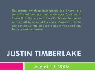 JUSTIN TIMBERLAKE August 13, 2007 This summer my three best friends and I went to a Justin Timberlake concert at the Mohegan Sun Arena in Connecticut. This was sort of our last hoorah before we all went off to school at the end of August. It was the best concert we had all been to and it was a nice way for us to end the summer. 