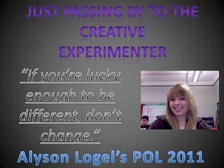 Just passing by to the creative experimenter “If you’re lucky enough to be different, don’t change.” Alyson Logel’s POL 2011 