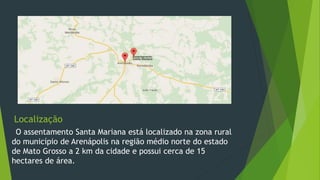 Localização
O assentamento Santa Mariana está localizado na zona rural
do município de Arenápolis na região médio norte do estado
de Mato Grosso a 2 km da cidade e possui cerca de 15
hectares de área.
 
