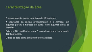 Caracterização da área
O assentamento possui uma área de 15 hectares.
A vegetação da região predominante é o cerrado, em
algumas partes a floresta de buriti, com algumas áreas de
veredas.
Existem 20 residências com 5 moradores cada totalizando
100 habitantes.
O tipo de solo desta área é úmido e a.rgiloso
 