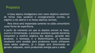 Proposta
A fossa séptica biodigestora tem como objetivo substituir
de forma mais saudável e ecologicamente correta, os
esgotos a céu aberto e as fossas sépticas normais.
Para inicio será implantada somente no salão comunitário
como forma de experiência.
A partir do momento em que os dejetos entram na fossa,
ocorre a fermentação, o processo acontece quando bactérias
consomem a matéria orgânica dos dejetos, gerando dois
produtos: A biomassa e o Biofertilizante. A biomassa
resultante será vendida para produtores locais utilizarem
como adubo orgânico, já o biogás será direcionado ao
gerador adaptado, assim produzindo energia para o salão.
 