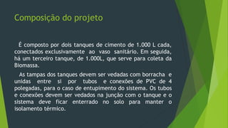 Composição do projeto
É composto por dois tanques de cimento de 1.000 L cada,
conectados exclusivamente ao vaso sanitário. Em seguida,
há um terceiro tanque, de 1.000L, que serve para coleta da
Biomassa.
As tampas dos tanques devem ser vedadas com borracha e
unidas entre si por tubos e conexões de PVC de 4
polegadas, para o caso de entupimento do sistema. Os tubos
e conexões devem ser vedados na junção com o tanque e o
sistema deve ficar enterrado no solo para manter o
isolamento térmico.
 