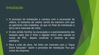 Instalação
 O processo da instalação e começa com a escavação da
valeta, O tamanho da valeta vareia da maneira com que
os operários irão trabalhar, já que no final da instalação a
terra será colocada de volta.
 O solo úmido facilita na escavação e o posicionamento dos
tanques após isso é feita a ligação entre eles usando os
canos de PVC, depois conectar o sistema ao vaso
sanitário.
 Para a mão de obra, foi feito um contrato com a “Aqua
Store Soluções’’ assim o processo de instalação fica por
conta da empresa.
 