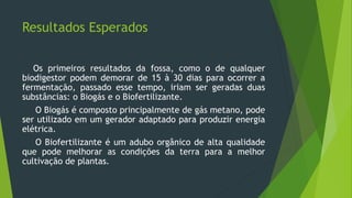 Resultados Esperados
Os primeiros resultados da fossa, como o de qualquer
biodigestor podem demorar de 15 à 30 dias para ocorrer a
fermentação, passado esse tempo, iriam ser geradas duas
substâncias: o Biogás e o Biofertilizante.
O Biogás é composto principalmente de gás metano, pode
ser utilizado em um gerador adaptado para produzir energia
elétrica.
O Biofertilizante é um adubo orgânico de alta qualidade
que pode melhorar as condições da terra para a melhor
cultivação de plantas.
 