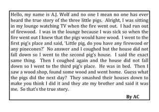 Hello,  my  name  is  A.J.  Wolf  and  no  one  I  mean  no  one  has  ever 
heard the true story of the three little pigs.  Alright, I was sitting 
in my lounge watching TV when the fire went out.  I had run out 
of firewood.  I was in the lounge because I was sick so when the 
fire went out I knew that the pigs would have wood.  I went to the 
first pig’s place and said, ‘Little pig, do you have any firewood or 
any pinecones?’  No answer and I coughed but the house did not 
fall  down  so  I  went  to  the  second  pig’s  house.    I  said  the  exact 
same  thing.    Then  I  coughed  again  and  the  house  did  not  fall 
down  so  I  went  to  the  third  pig’s  place.    He  was  in  bed.    Then  I 
saw a wood shop, found some wood and went home.  Guess what 
the  pigs  did  the  next  day?    They  smashed  their  houses  down  to 
make you think I did it and they ate my brother and said it was 
me.  So that’s the true story. 
                                                                           By AC 
 