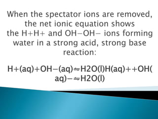 When the spectator ions are removed,
the net ionic equation shows
the H+H+ and OH−OH− ions forming
water in a strong acid, strong base
reaction:
H+(aq)+OH−(aq)⇋H2O(l)H(aq)++OH(
aq)−⇋H2O(l)
 