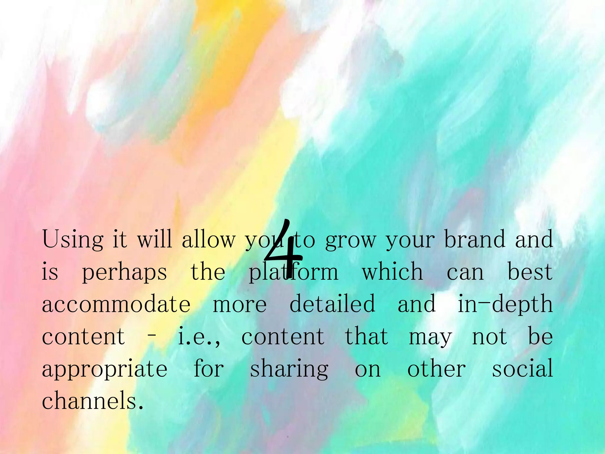 Using it will allow you to grow your brand and
is perhaps the platform which can best
accommodate more detailed and in-depth
content – i.e., content that may not be
appropriate for sharing on other social
channels.
4
 
