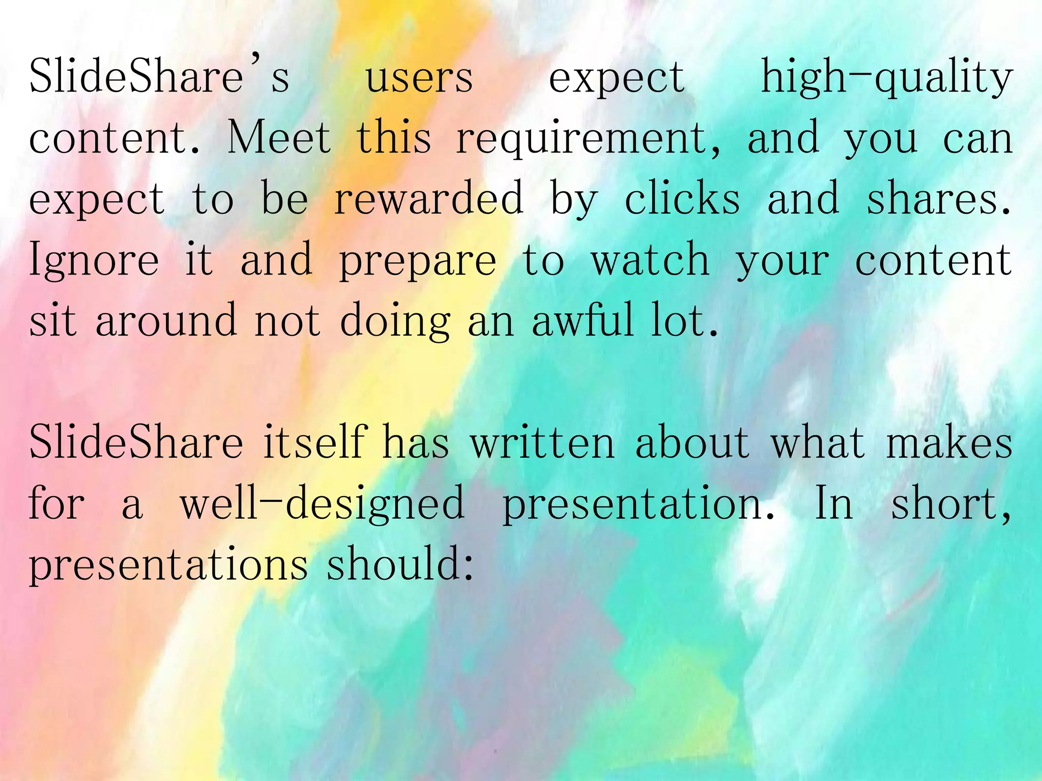 SlideShare’s users expect high-quality
content. Meet this requirement, and you can
expect to be rewarded by clicks and shares.
Ignore it and prepare to watch your content
sit around not doing an awful lot.
SlideShare itself has written about what makes
for a well-designed presentation. In short,
presentations should:
 