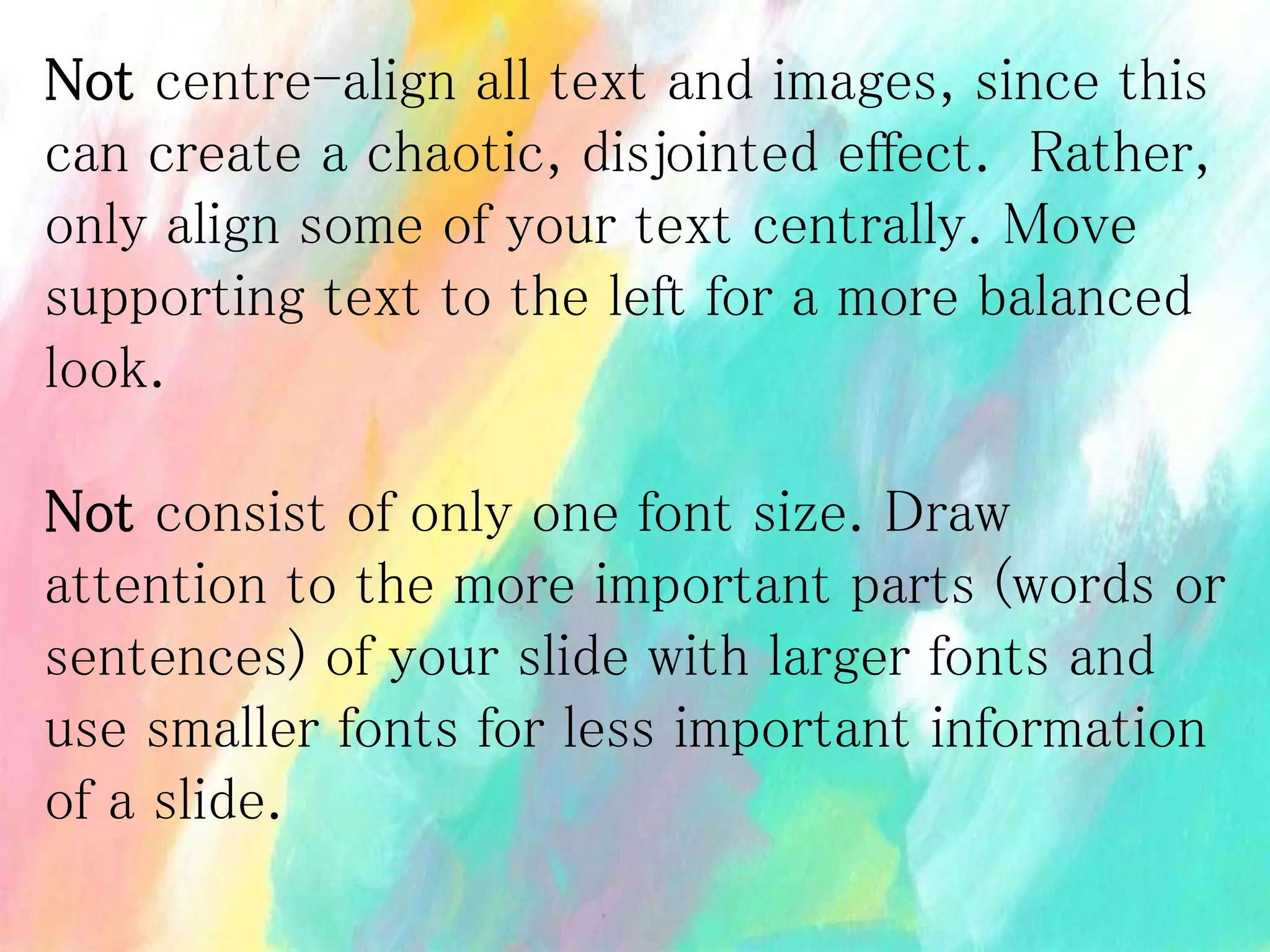 Not centre-align all text and images, since this
can create a chaotic, disjointed effect. Rather,
only align some of your text centrally. Move
supporting text to the left for a more balanced
look.
Not consist of only one font size. Draw
attention to the more important parts (words or
sentences) of your slide with larger fonts and
use smaller fonts for less important information
of a slide.
 