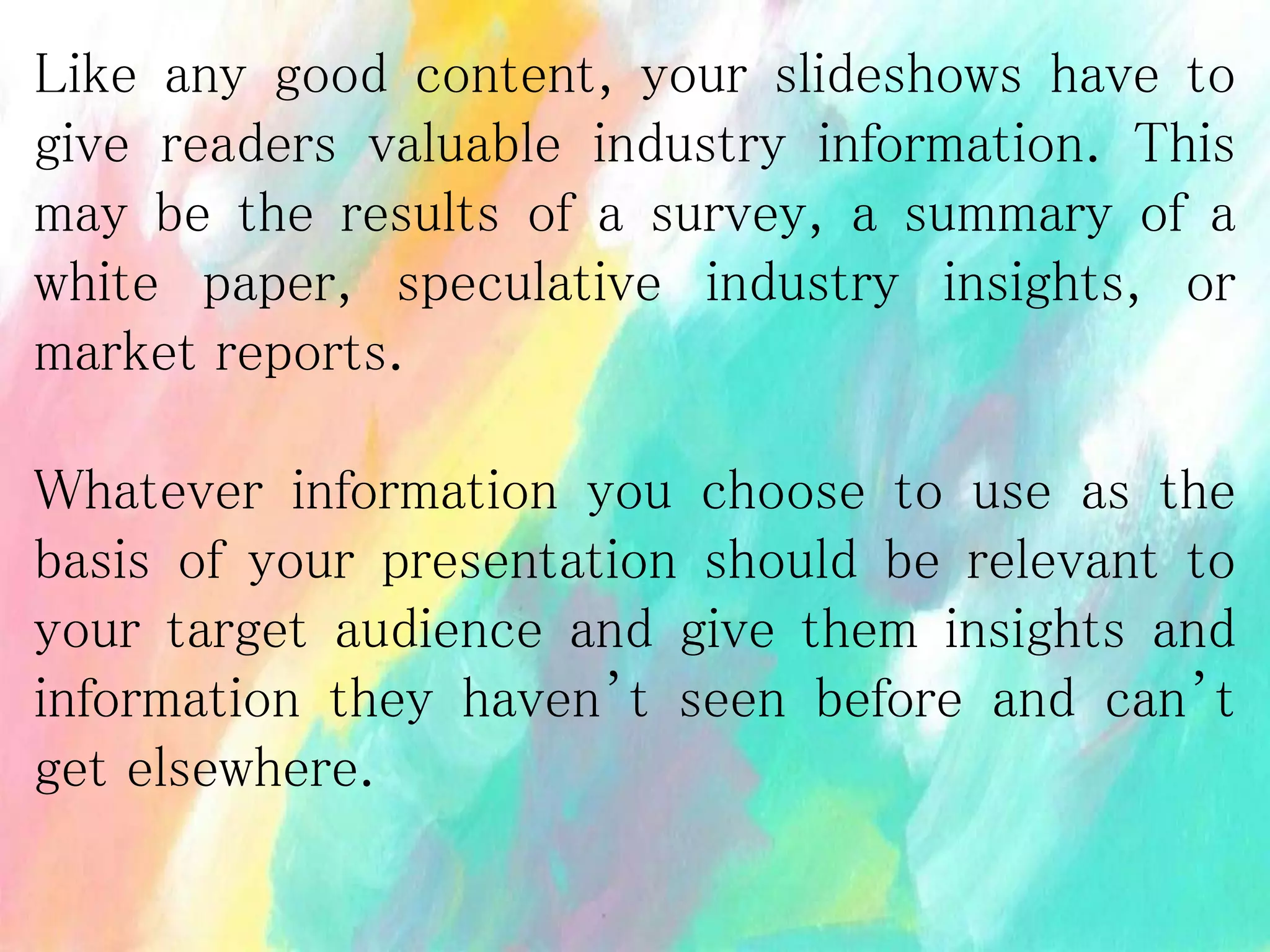 Like any good content, your slideshows have to
give readers valuable industry information. This
may be the results of a survey, a summary of a
white paper, speculative industry insights, or
market reports.
Whatever information you choose to use as the
basis of your presentation should be relevant to
your target audience and give them insights and
information they haven’t seen before and can’t
get elsewhere.
 