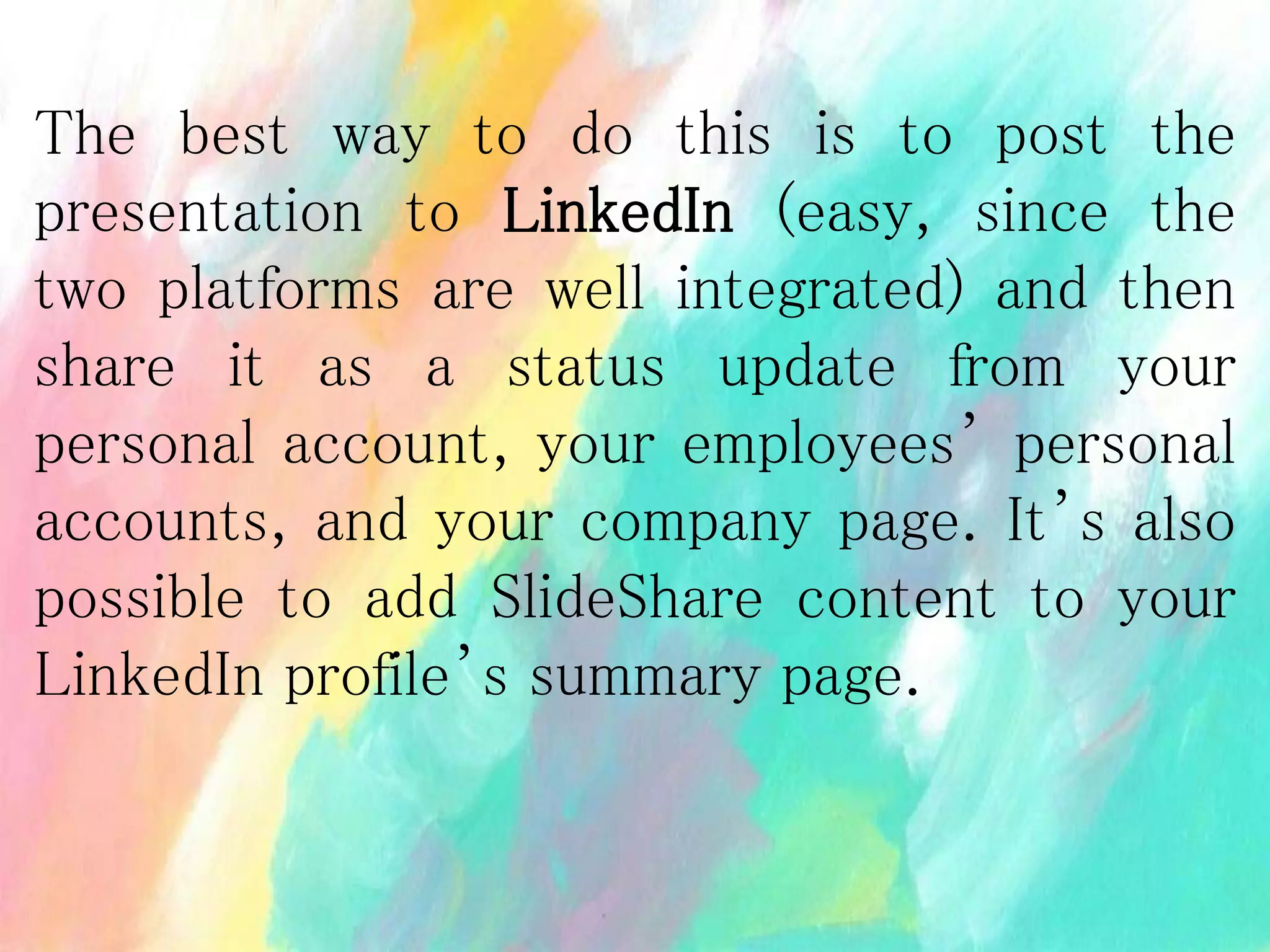 The best way to do this is to post the
presentation to LinkedIn (easy, since the
two platforms are well integrated) and then
share it as a status update from your
personal account, your employees’ personal
accounts, and your company page. It’s also
possible to add SlideShare content to your
LinkedIn profile’s summary page.
 