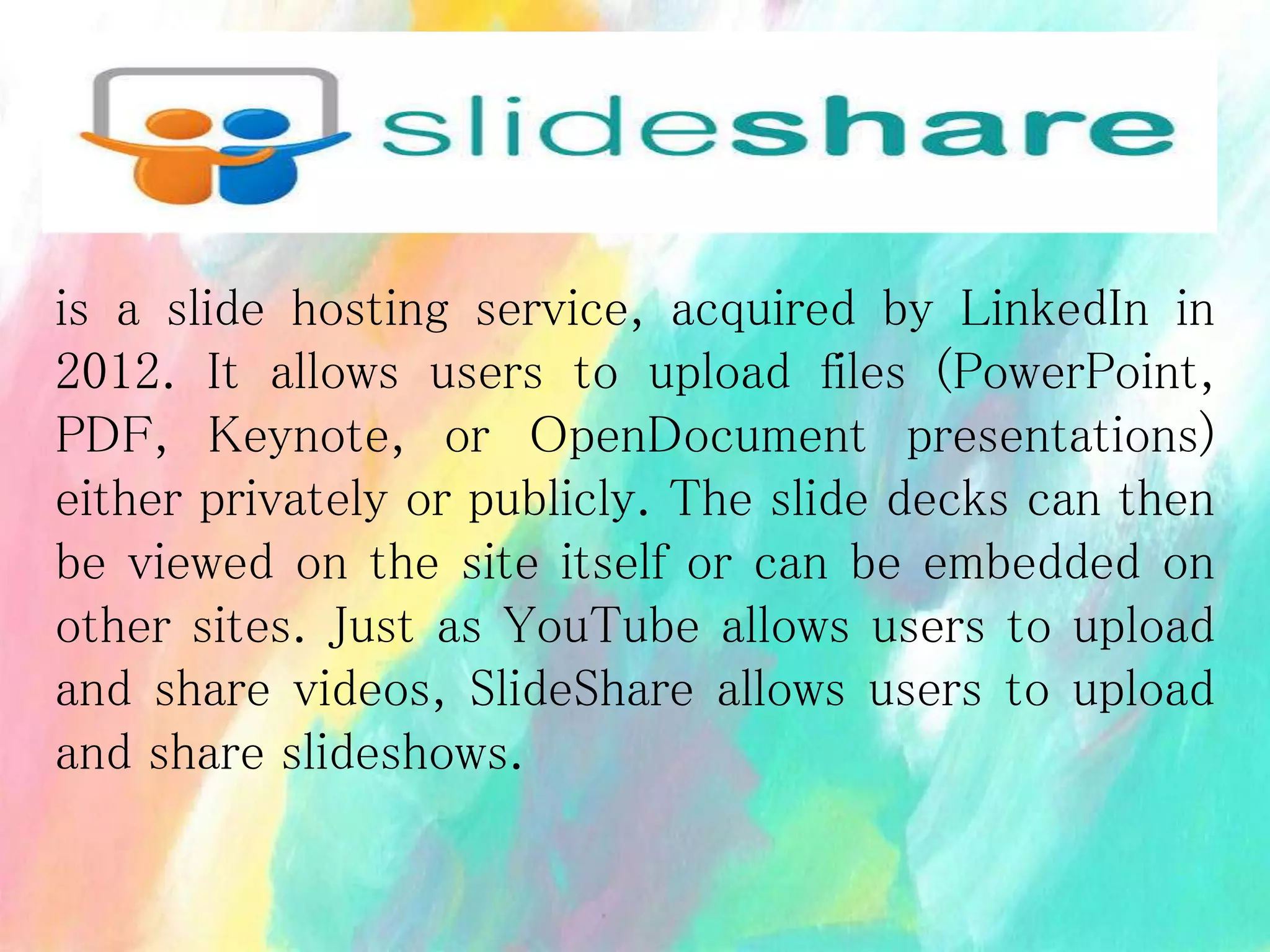 is a slide hosting service, acquired by LinkedIn in
2012. It allows users to upload files (PowerPoint,
PDF, Keynote, or OpenDocument presentations)
either privately or publicly. The slide decks can then
be viewed on the site itself or can be embedded on
other sites. Just as YouTube allows users to upload
and share videos, SlideShare allows users to upload
and share slideshows.
 