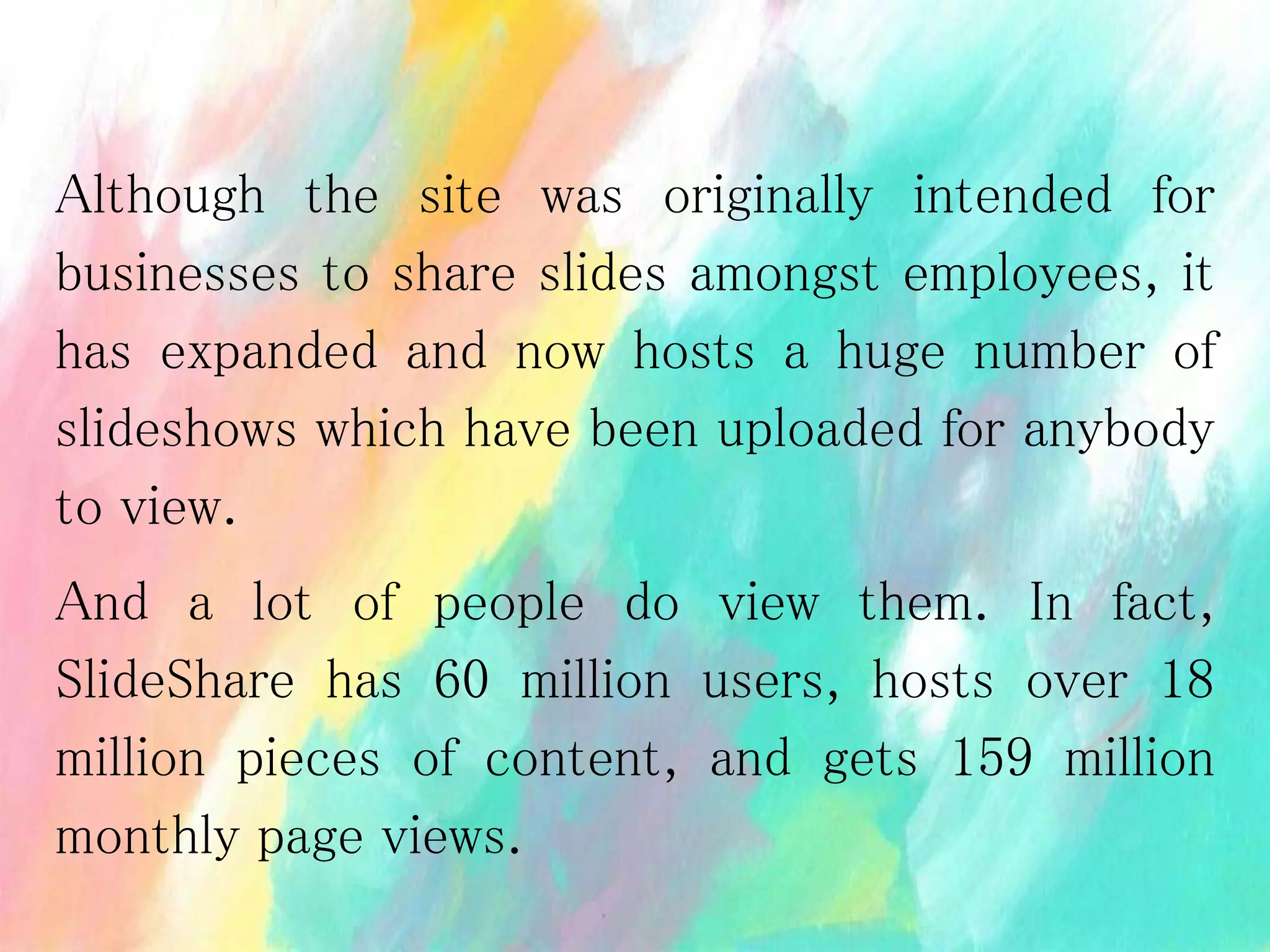 Although the site was originally intended for
businesses to share slides amongst employees, it
has expanded and now hosts a huge number of
slideshows which have been uploaded for anybody
to view.
And a lot of people do view them. In fact,
SlideShare has 60 million users, hosts over 18
million pieces of content, and gets 159 million
monthly page views.
 