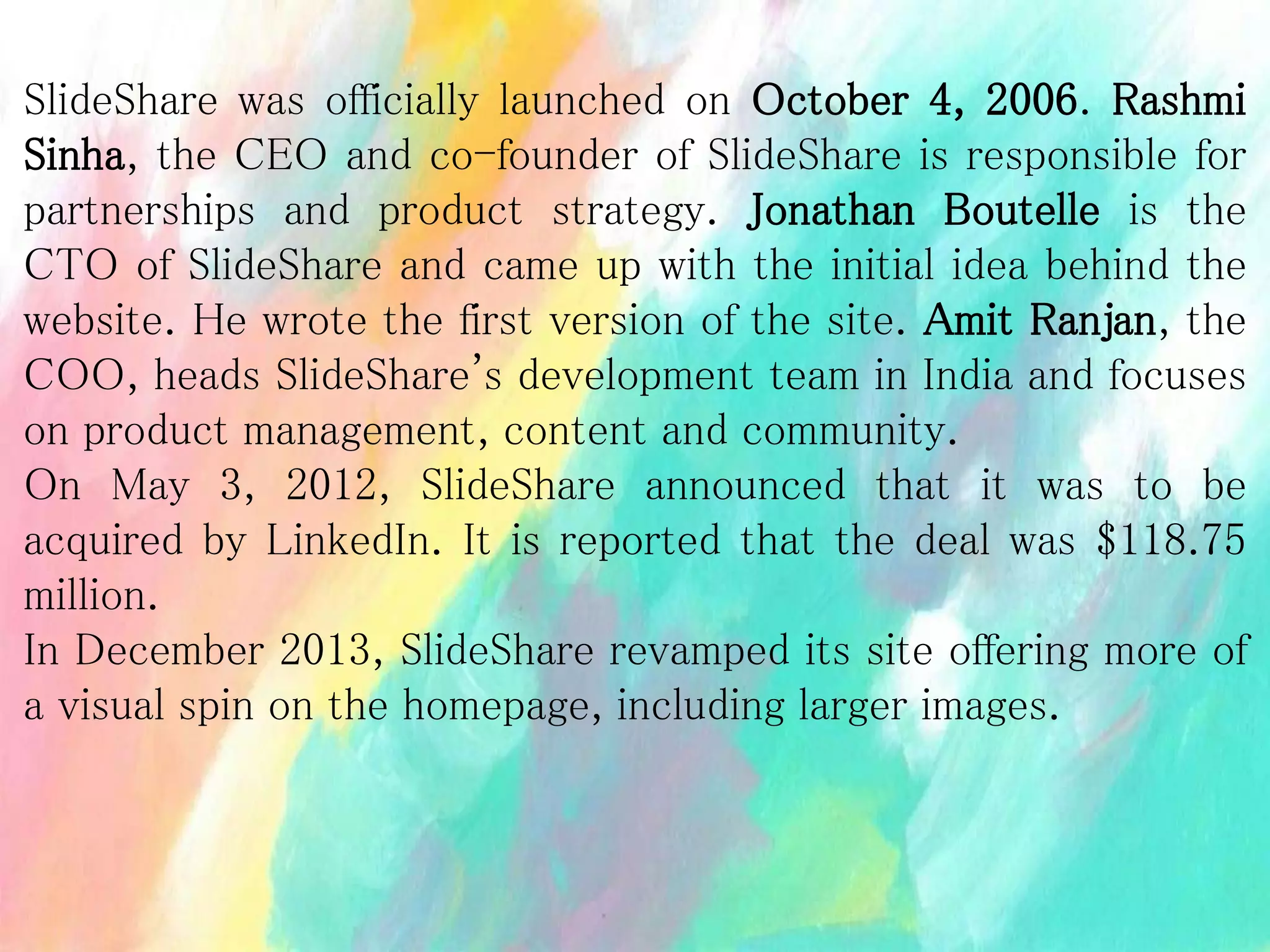SlideShare was officially launched on October 4, 2006. Rashmi
Sinha, the CEO and co-founder of SlideShare is responsible for
partnerships and product strategy. Jonathan Boutelle is the
CTO of SlideShare and came up with the initial idea behind the
website. He wrote the first version of the site. Amit Ranjan, the
COO, heads SlideShare's development team in India and focuses
on product management, content and community.
On May 3, 2012, SlideShare announced that it was to be
acquired by LinkedIn. It is reported that the deal was $118.75
million.
In December 2013, SlideShare revamped its site offering more of
a visual spin on the homepage, including larger images.
 